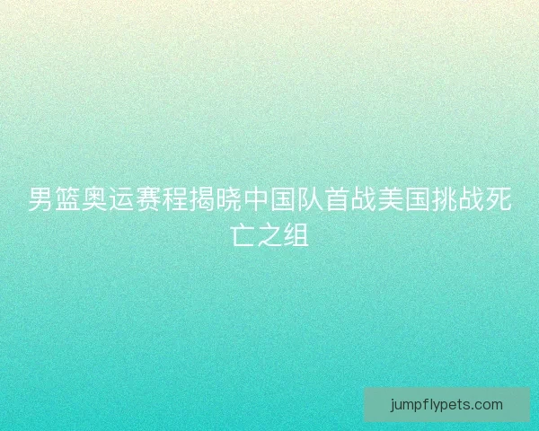 男篮奥运赛程揭晓中国队首战美国挑战死亡之组