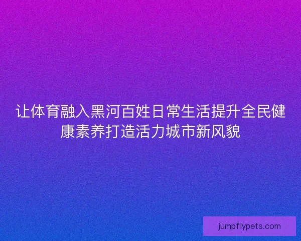 让体育融入黑河百姓日常生活提升全民健康素养打造活力城市新风貌