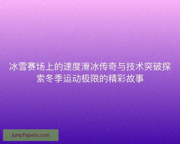 冰雪赛场上的速度滑冰传奇与技术突破探索冬季运动极限的精彩故事