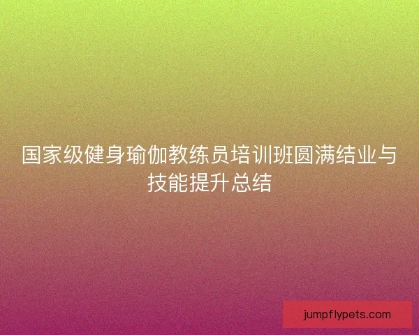 国家级健身瑜伽教练员培训班圆满结业与技能提升总结