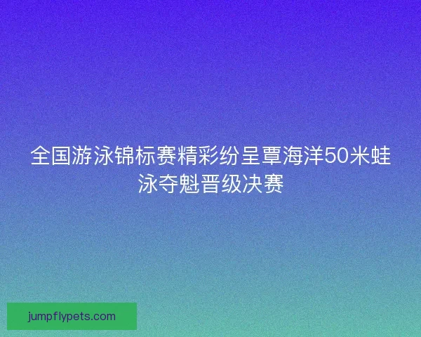 全国游泳锦标赛精彩纷呈覃海洋50米蛙泳夺魁晋级决赛