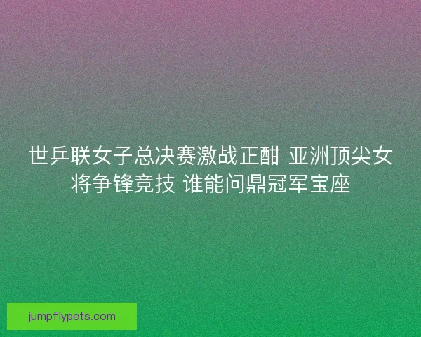 世乒联女子总决赛激战正酣 亚洲顶尖女将争锋竞技 谁能问鼎冠军宝座