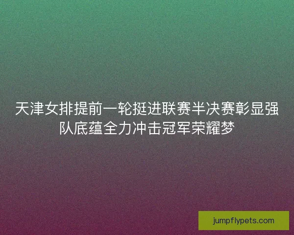 天津女排提前一轮挺进联赛半决赛彰显强队底蕴全力冲击冠军荣耀梦