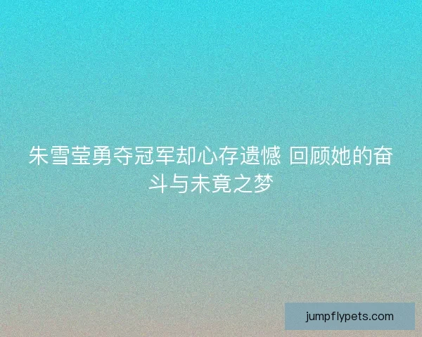 朱雪莹勇夺冠军却心存遗憾 回顾她的奋斗与未竟之梦
