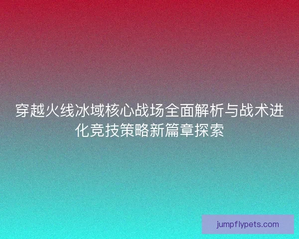 穿越火线冰域核心战场全面解析与战术进化竞技策略新篇章探索