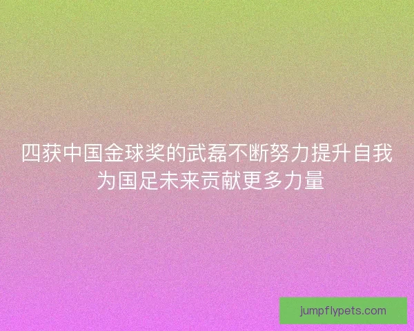 四获中国金球奖的武磊不断努力提升自我 为国足未来贡献更多力量