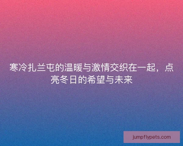 寒冷扎兰屯的温暖与激情交织在一起，点亮冬日的希望与未来