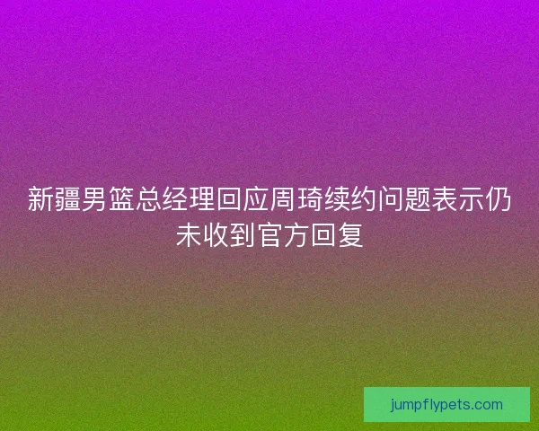 新疆男篮总经理回应周琦续约问题表示仍未收到官方回复