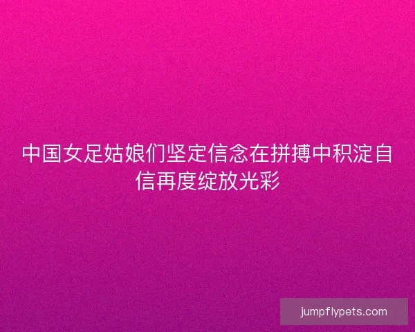 中国女足姑娘们坚定信念在拼搏中积淀自信再度绽放光彩