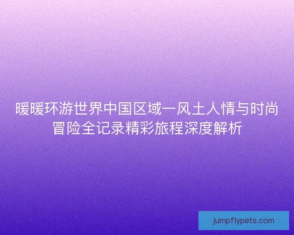 暖暖环游世界中国区域一风土人情与时尚冒险全记录精彩旅程深度解析