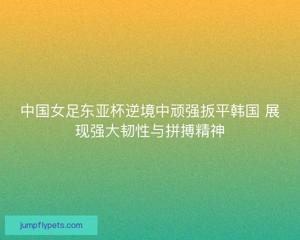 中国女足东亚杯逆境中顽强扳平韩国 展现强大韧性与拼搏精神