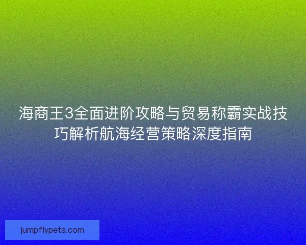 海商王3全面进阶攻略与贸易称霸实战技巧解析航海经营策略深度指南