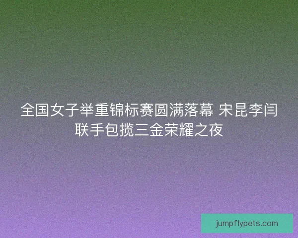 全国女子举重锦标赛圆满落幕 宋昆李闫联手包揽三金荣耀之夜