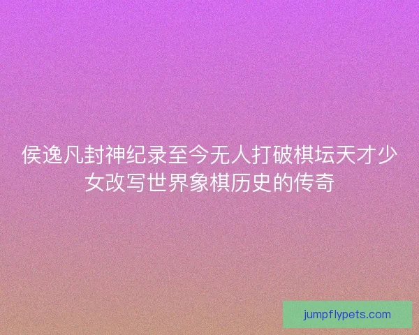 侯逸凡封神纪录至今无人打破棋坛天才少女改写世界象棋历史的传奇