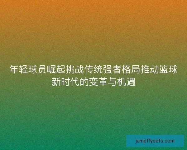 年轻球员崛起挑战传统强者格局推动篮球新时代的变革与机遇